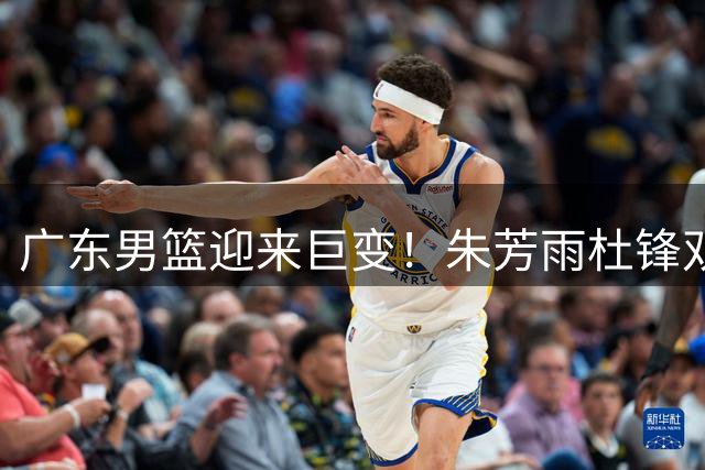 广东男篮迎来巨变！朱芳雨杜锋双双离任 王朝重建正式启动